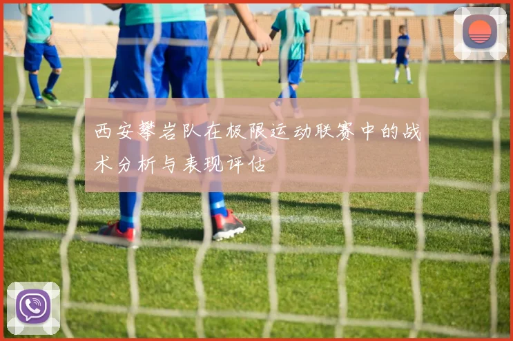 西安攀岩队在极限运动联赛中的战术分析与表现评估