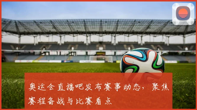 奥运会直播吧发布赛事动态，聚焦赛程备战与比赛看点