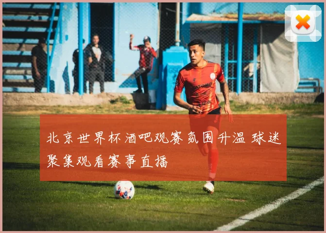 北京世界杯酒吧观赛氛围升温 球迷聚集观看赛事直播