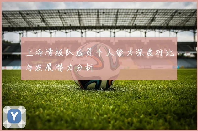 上海滑板队成员个人能力深度对比与发展潜力分析
