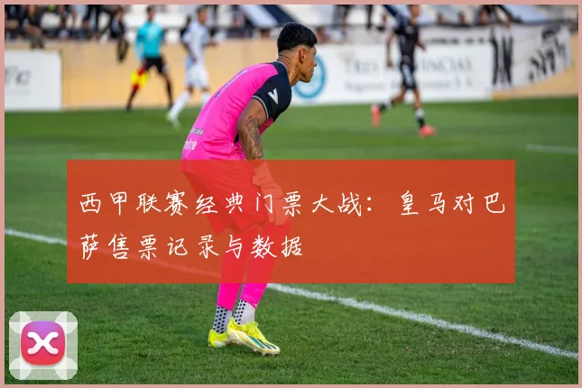 西甲联赛经典门票大战：皇马对巴萨售票记录与数据