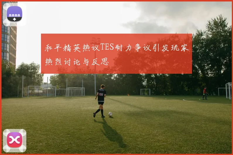和平精英热议TES耐力争议引发玩家热烈讨论与反思