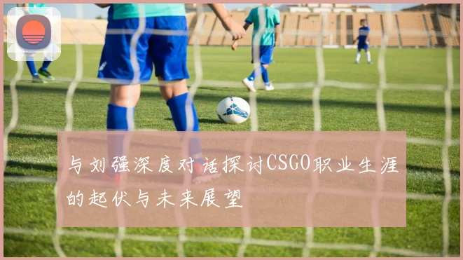与刘强深度对话探讨CSGO职业生涯的起伏与未来展望